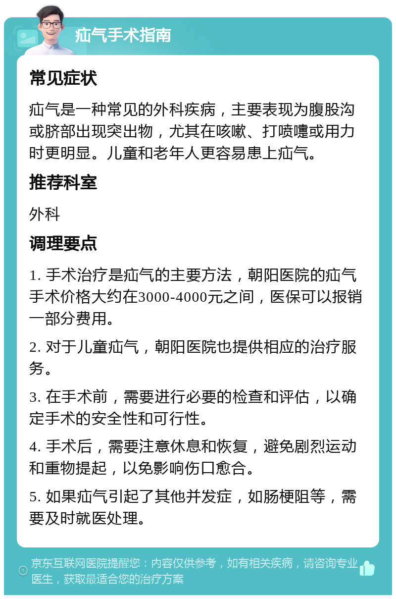 疝气手术指南 常见症状 疝气是一种常见的外科疾病，主要表现为腹股沟或脐部出现突出物，尤其在咳嗽、打喷嚏或用力时更明显。儿童和老年人更容易患上疝气。 推荐科室 外科 调理要点 1. 手术治疗是疝气的主要方法，朝阳医院的疝气手术价格大约在3000-4000元之间，医保可以报销一部分费用。 2. 对于儿童疝气，朝阳医院也提供相应的治疗服务。 3. 在手术前，需要进行必要的检查和评估，以确定手术的安全性和可行性。 4. 手术后，需要注意休息和恢复，避免剧烈运动和重物提起，以免影响伤口愈合。 5. 如果疝气引起了其他并发症，如肠梗阻等，需要及时就医处理。