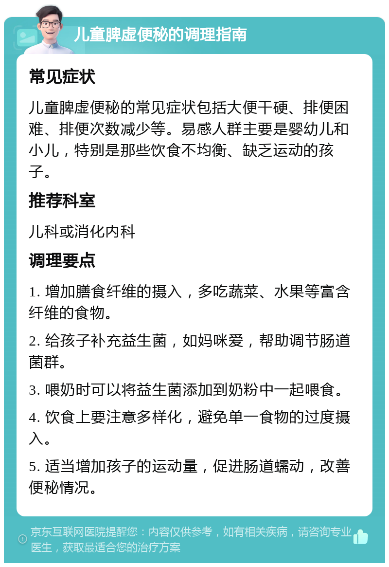 儿童脾虚便秘的调理指南 常见症状 儿童脾虚便秘的常见症状包括大便干硬、排便困难、排便次数减少等。易感人群主要是婴幼儿和小儿，特别是那些饮食不均衡、缺乏运动的孩子。 推荐科室 儿科或消化内科 调理要点 1. 增加膳食纤维的摄入，多吃蔬菜、水果等富含纤维的食物。 2. 给孩子补充益生菌，如妈咪爱，帮助调节肠道菌群。 3. 喂奶时可以将益生菌添加到奶粉中一起喂食。 4. 饮食上要注意多样化，避免单一食物的过度摄入。 5. 适当增加孩子的运动量，促进肠道蠕动，改善便秘情况。