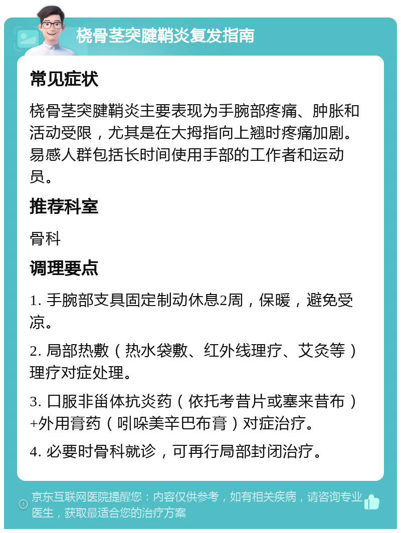 桡骨茎突腱鞘炎复发指南 常见症状 桡骨茎突腱鞘炎主要表现为手腕部疼痛、肿胀和活动受限，尤其是在大拇指向上翘时疼痛加剧。易感人群包括长时间使用手部的工作者和运动员。 推荐科室 骨科 调理要点 1. 手腕部支具固定制动休息2周，保暖，避免受凉。 2. 局部热敷（热水袋敷、红外线理疗、艾灸等）理疗对症处理。 3. 口服非甾体抗炎药（依托考昔片或塞来昔布）+外用膏药（吲哚美辛巴布膏）对症治疗。 4. 必要时骨科就诊，可再行局部封闭治疗。