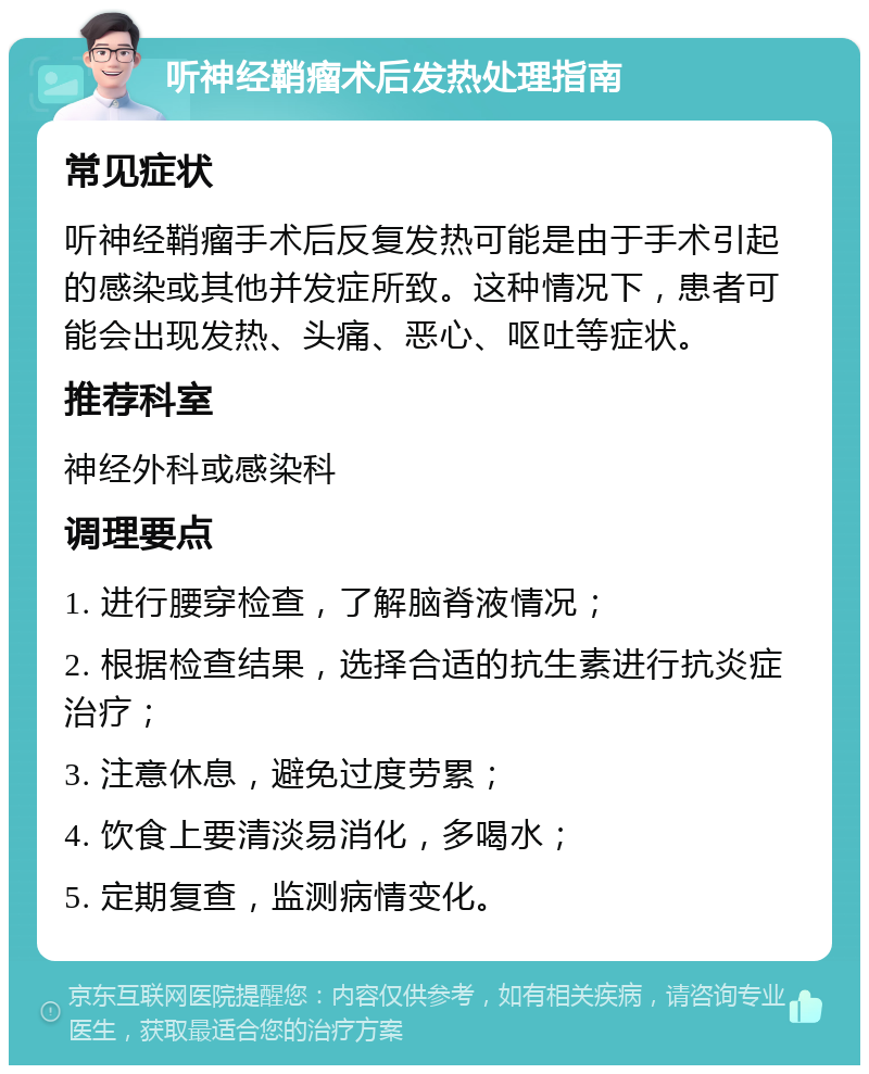 听神经鞘瘤术后发热处理指南 常见症状 听神经鞘瘤手术后反复发热可能是由于手术引起的感染或其他并发症所致。这种情况下，患者可能会出现发热、头痛、恶心、呕吐等症状。 推荐科室 神经外科或感染科 调理要点 1. 进行腰穿检查，了解脑脊液情况； 2. 根据检查结果，选择合适的抗生素进行抗炎症治疗； 3. 注意休息，避免过度劳累； 4. 饮食上要清淡易消化，多喝水； 5. 定期复查，监测病情变化。