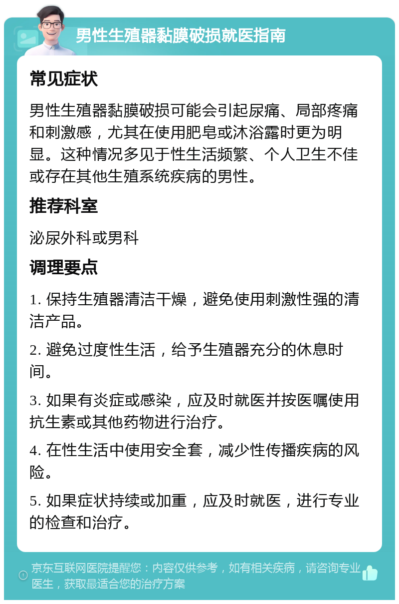 男性生殖器黏膜破损就医指南 常见症状 男性生殖器黏膜破损可能会引起尿痛、局部疼痛和刺激感，尤其在使用肥皂或沐浴露时更为明显。这种情况多见于性生活频繁、个人卫生不佳或存在其他生殖系统疾病的男性。 推荐科室 泌尿外科或男科 调理要点 1. 保持生殖器清洁干燥，避免使用刺激性强的清洁产品。 2. 避免过度性生活，给予生殖器充分的休息时间。 3. 如果有炎症或感染，应及时就医并按医嘱使用抗生素或其他药物进行治疗。 4. 在性生活中使用安全套，减少性传播疾病的风险。 5. 如果症状持续或加重，应及时就医，进行专业的检查和治疗。