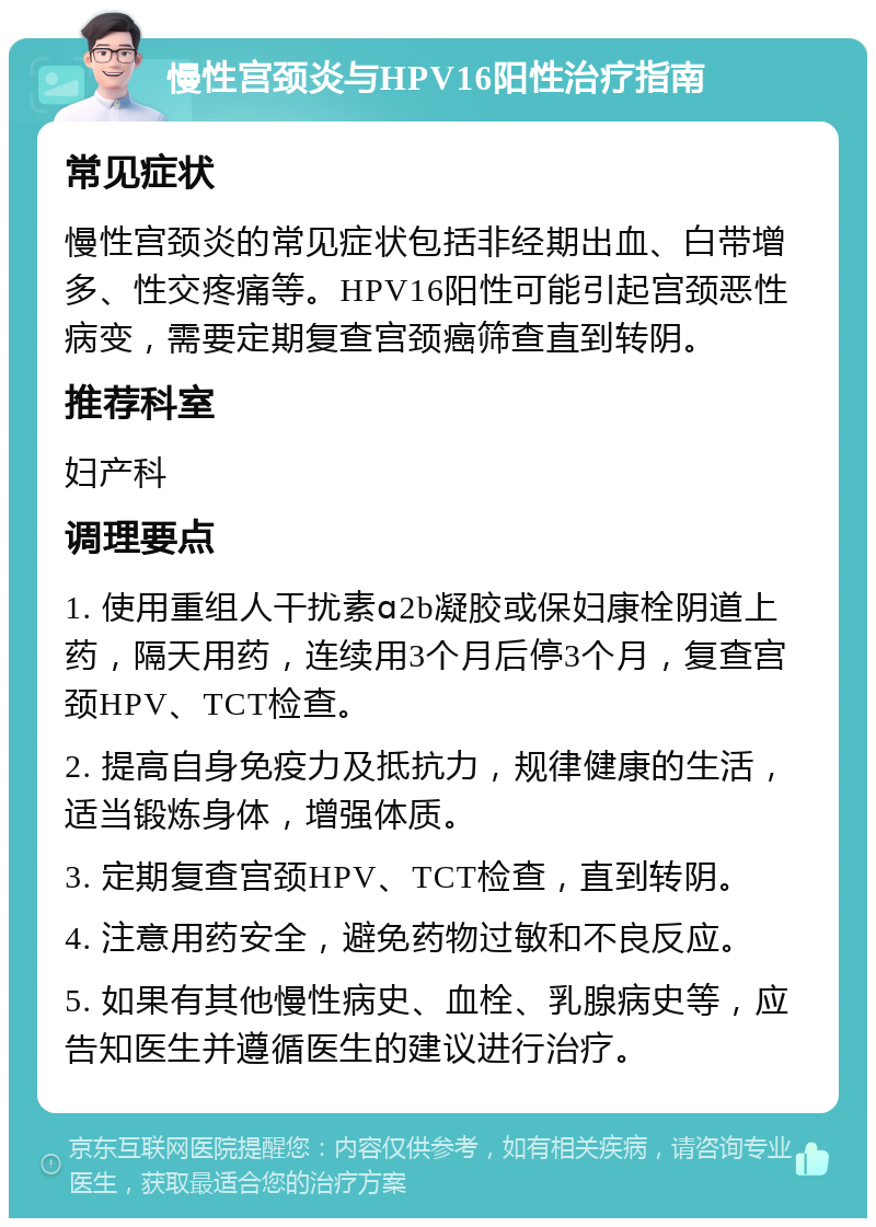 慢性宫颈炎与HPV16阳性治疗指南 常见症状 慢性宫颈炎的常见症状包括非经期出血、白带增多、性交疼痛等。HPV16阳性可能引起宫颈恶性病变，需要定期复查宫颈癌筛查直到转阴。 推荐科室 妇产科 调理要点 1. 使用重组人干扰素ɑ2b凝胶或保妇康栓阴道上药，隔天用药，连续用3个月后停3个月，复查宫颈HPV、TCT检查。 2. 提高自身免疫力及抵抗力，规律健康的生活，适当锻炼身体，增强体质。 3. 定期复查宫颈HPV、TCT检查，直到转阴。 4. 注意用药安全，避免药物过敏和不良反应。 5. 如果有其他慢性病史、血栓、乳腺病史等，应告知医生并遵循医生的建议进行治疗。