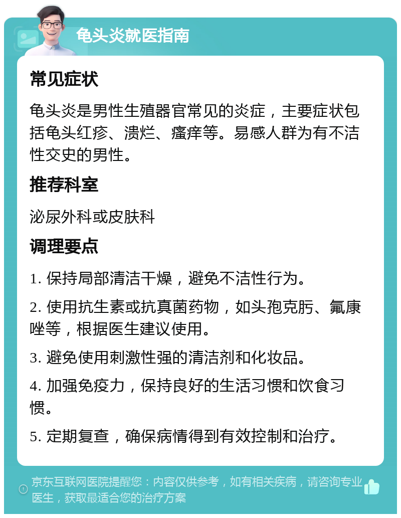 龟头炎就医指南 常见症状 龟头炎是男性生殖器官常见的炎症，主要症状包括龟头红疹、溃烂、瘙痒等。易感人群为有不洁性交史的男性。 推荐科室 泌尿外科或皮肤科 调理要点 1. 保持局部清洁干燥，避免不洁性行为。 2. 使用抗生素或抗真菌药物，如头孢克肟、氟康唑等，根据医生建议使用。 3. 避免使用刺激性强的清洁剂和化妆品。 4. 加强免疫力，保持良好的生活习惯和饮食习惯。 5. 定期复查，确保病情得到有效控制和治疗。