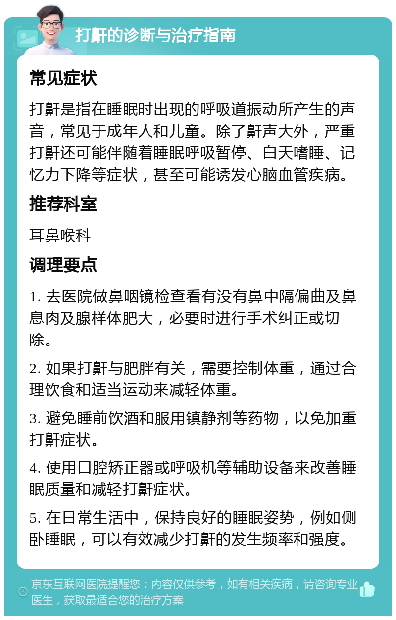 打鼾的诊断与治疗指南 常见症状 打鼾是指在睡眠时出现的呼吸道振动所产生的声音，常见于成年人和儿童。除了鼾声大外，严重打鼾还可能伴随着睡眠呼吸暂停、白天嗜睡、记忆力下降等症状，甚至可能诱发心脑血管疾病。 推荐科室 耳鼻喉科 调理要点 1. 去医院做鼻咽镜检查看有没有鼻中隔偏曲及鼻息肉及腺样体肥大，必要时进行手术纠正或切除。 2. 如果打鼾与肥胖有关，需要控制体重，通过合理饮食和适当运动来减轻体重。 3. 避免睡前饮酒和服用镇静剂等药物，以免加重打鼾症状。 4. 使用口腔矫正器或呼吸机等辅助设备来改善睡眠质量和减轻打鼾症状。 5. 在日常生活中，保持良好的睡眠姿势，例如侧卧睡眠，可以有效减少打鼾的发生频率和强度。