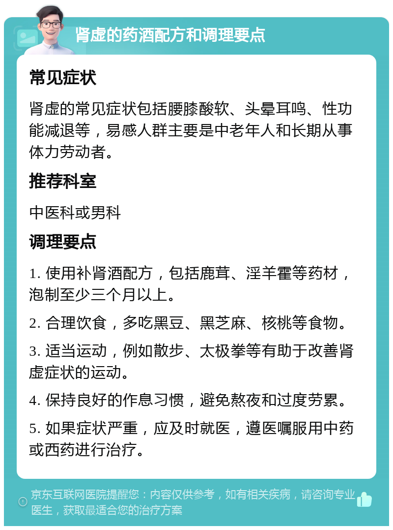 肾虚的药酒配方和调理要点 常见症状 肾虚的常见症状包括腰膝酸软、头晕耳鸣、性功能减退等，易感人群主要是中老年人和长期从事体力劳动者。 推荐科室 中医科或男科 调理要点 1. 使用补肾酒配方，包括鹿茸、淫羊霍等药材，泡制至少三个月以上。 2. 合理饮食，多吃黑豆、黑芝麻、核桃等食物。 3. 适当运动，例如散步、太极拳等有助于改善肾虚症状的运动。 4. 保持良好的作息习惯，避免熬夜和过度劳累。 5. 如果症状严重，应及时就医，遵医嘱服用中药或西药进行治疗。