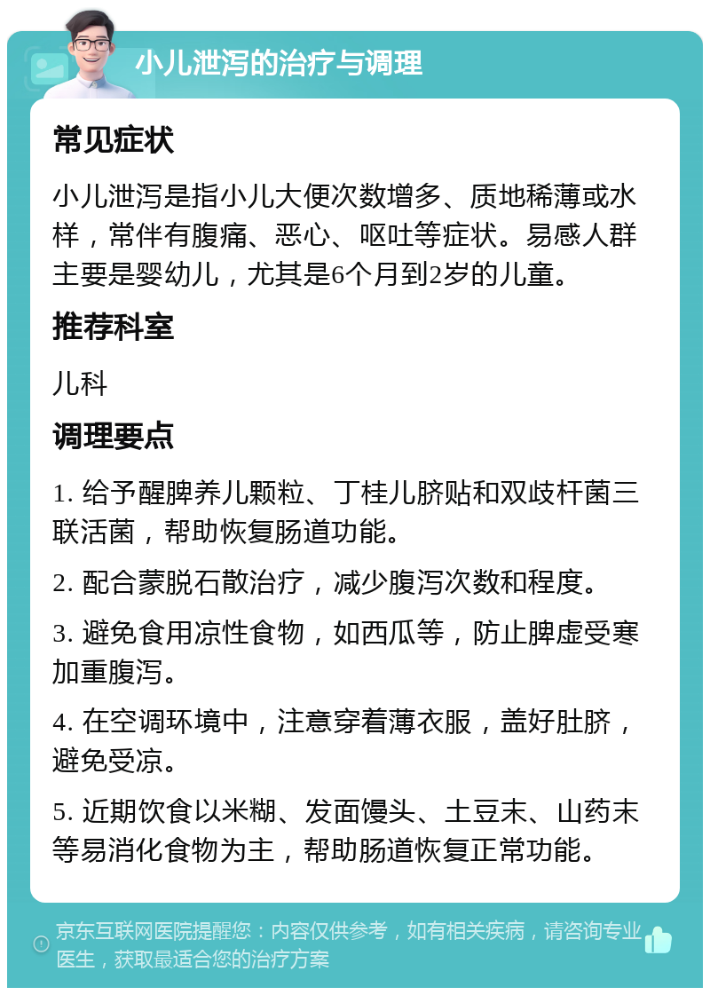 小儿泄泻的治疗与调理 常见症状 小儿泄泻是指小儿大便次数增多、质地稀薄或水样，常伴有腹痛、恶心、呕吐等症状。易感人群主要是婴幼儿，尤其是6个月到2岁的儿童。 推荐科室 儿科 调理要点 1. 给予醒脾养儿颗粒、丁桂儿脐贴和双歧杆菌三联活菌，帮助恢复肠道功能。 2. 配合蒙脱石散治疗，减少腹泻次数和程度。 3. 避免食用凉性食物，如西瓜等，防止脾虚受寒加重腹泻。 4. 在空调环境中，注意穿着薄衣服，盖好肚脐，避免受凉。 5. 近期饮食以米糊、发面馒头、土豆末、山药末等易消化食物为主，帮助肠道恢复正常功能。