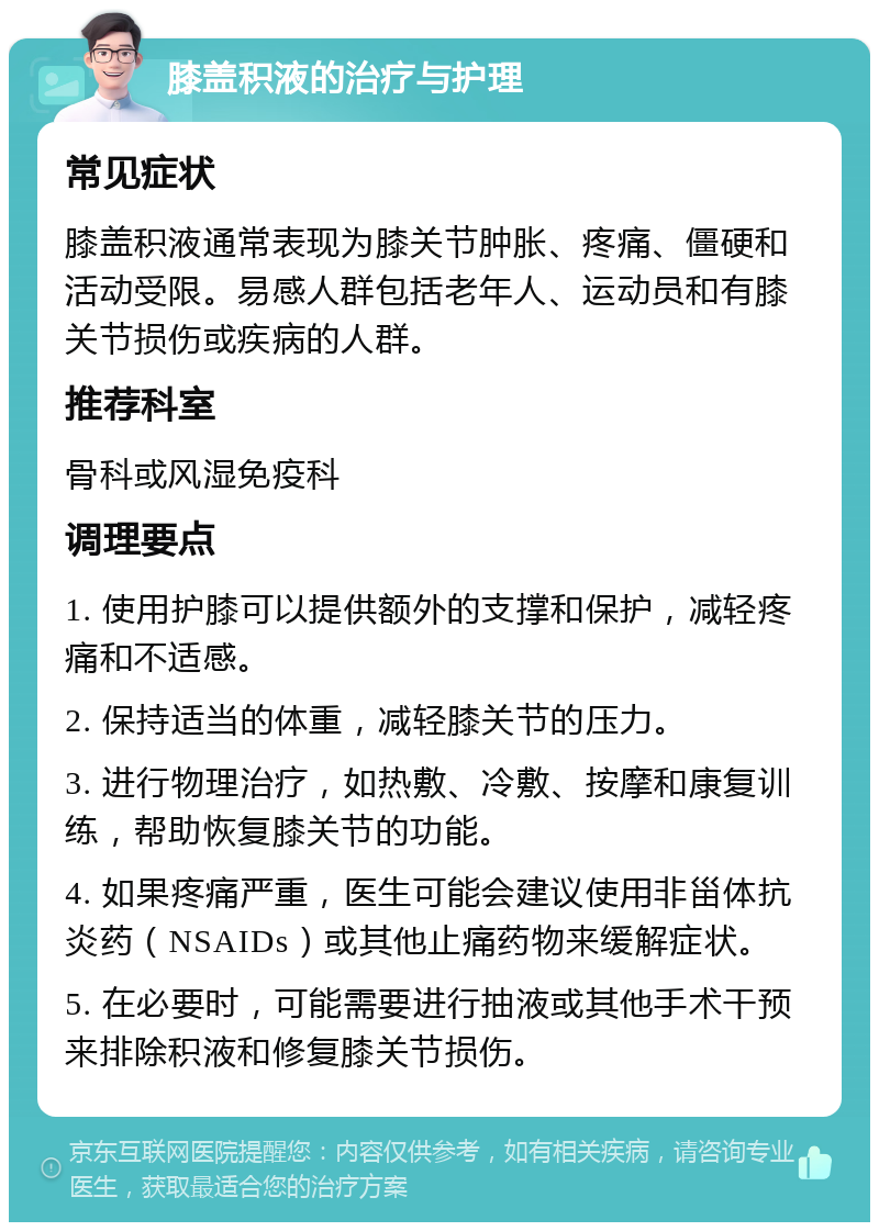 膝盖积液的治疗与护理 常见症状 膝盖积液通常表现为膝关节肿胀、疼痛、僵硬和活动受限。易感人群包括老年人、运动员和有膝关节损伤或疾病的人群。 推荐科室 骨科或风湿免疫科 调理要点 1. 使用护膝可以提供额外的支撑和保护，减轻疼痛和不适感。 2. 保持适当的体重，减轻膝关节的压力。 3. 进行物理治疗，如热敷、冷敷、按摩和康复训练，帮助恢复膝关节的功能。 4. 如果疼痛严重，医生可能会建议使用非甾体抗炎药（NSAIDs）或其他止痛药物来缓解症状。 5. 在必要时，可能需要进行抽液或其他手术干预来排除积液和修复膝关节损伤。