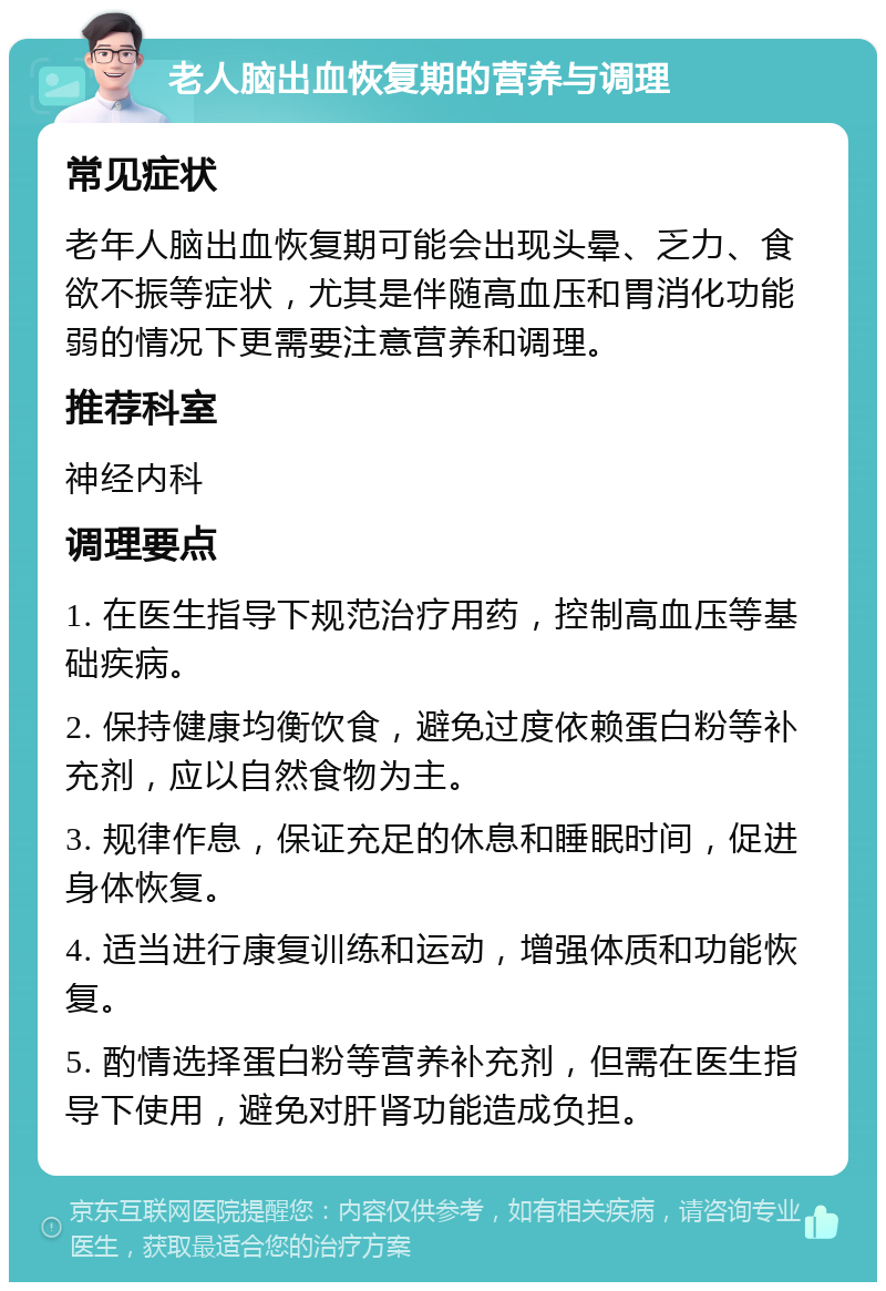 老人脑出血恢复期的营养与调理 常见症状 老年人脑出血恢复期可能会出现头晕、乏力、食欲不振等症状，尤其是伴随高血压和胃消化功能弱的情况下更需要注意营养和调理。 推荐科室 神经内科 调理要点 1. 在医生指导下规范治疗用药，控制高血压等基础疾病。 2. 保持健康均衡饮食，避免过度依赖蛋白粉等补充剂，应以自然食物为主。 3. 规律作息，保证充足的休息和睡眠时间，促进身体恢复。 4. 适当进行康复训练和运动，增强体质和功能恢复。 5. 酌情选择蛋白粉等营养补充剂，但需在医生指导下使用，避免对肝肾功能造成负担。