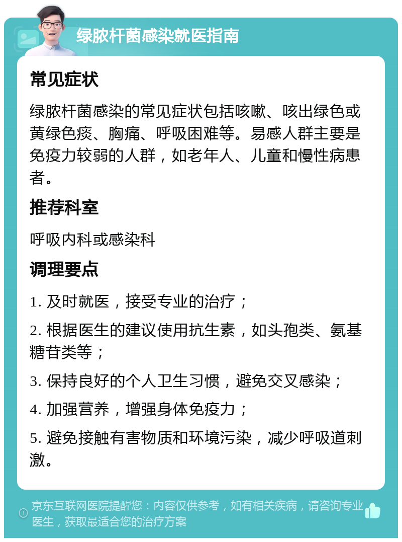 绿脓杆菌感染就医指南 常见症状 绿脓杆菌感染的常见症状包括咳嗽、咳出绿色或黄绿色痰、胸痛、呼吸困难等。易感人群主要是免疫力较弱的人群，如老年人、儿童和慢性病患者。 推荐科室 呼吸内科或感染科 调理要点 1. 及时就医，接受专业的治疗； 2. 根据医生的建议使用抗生素，如头孢类、氨基糖苷类等； 3. 保持良好的个人卫生习惯，避免交叉感染； 4. 加强营养，增强身体免疫力； 5. 避免接触有害物质和环境污染，减少呼吸道刺激。