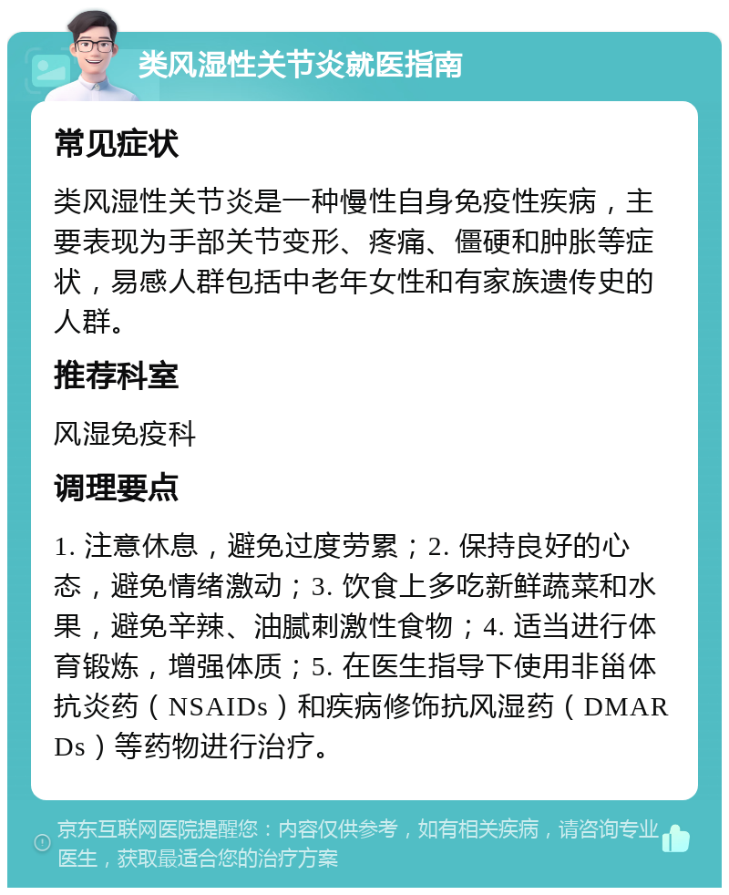 类风湿性关节炎就医指南 常见症状 类风湿性关节炎是一种慢性自身免疫性疾病，主要表现为手部关节变形、疼痛、僵硬和肿胀等症状，易感人群包括中老年女性和有家族遗传史的人群。 推荐科室 风湿免疫科 调理要点 1. 注意休息，避免过度劳累；2. 保持良好的心态，避免情绪激动；3. 饮食上多吃新鲜蔬菜和水果，避免辛辣、油腻刺激性食物；4. 适当进行体育锻炼，增强体质；5. 在医生指导下使用非甾体抗炎药（NSAIDs）和疾病修饰抗风湿药（DMARDs）等药物进行治疗。