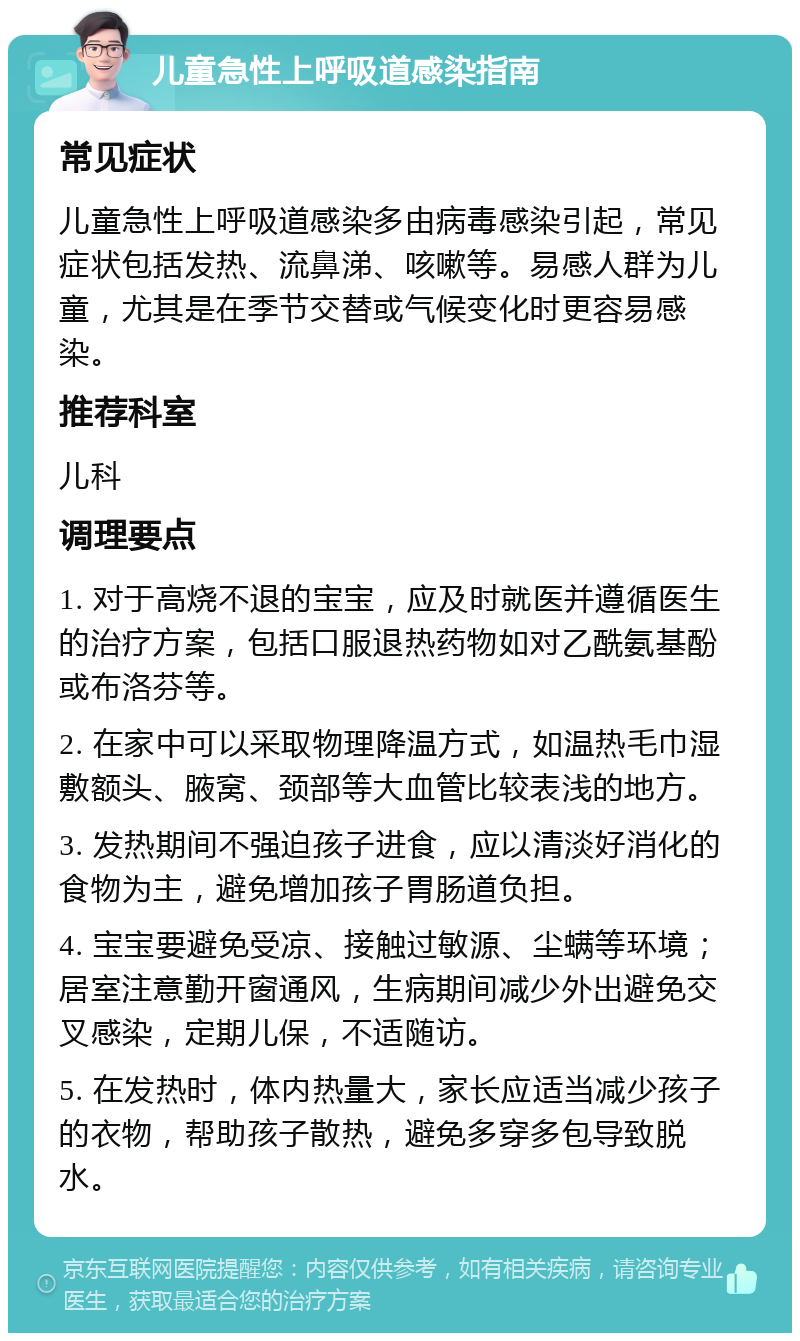 儿童急性上呼吸道感染指南 常见症状 儿童急性上呼吸道感染多由病毒感染引起，常见症状包括发热、流鼻涕、咳嗽等。易感人群为儿童，尤其是在季节交替或气候变化时更容易感染。 推荐科室 儿科 调理要点 1. 对于高烧不退的宝宝，应及时就医并遵循医生的治疗方案，包括口服退热药物如对乙酰氨基酚或布洛芬等。 2. 在家中可以采取物理降温方式，如温热毛巾湿敷额头、腋窝、颈部等大血管比较表浅的地方。 3. 发热期间不强迫孩子进食，应以清淡好消化的食物为主，避免增加孩子胃肠道负担。 4. 宝宝要避免受凉、接触过敏源、尘螨等环境；居室注意勤开窗通风，生病期间减少外出避免交叉感染，定期儿保，不适随访。 5. 在发热时，体内热量大，家长应适当减少孩子的衣物，帮助孩子散热，避免多穿多包导致脱水。