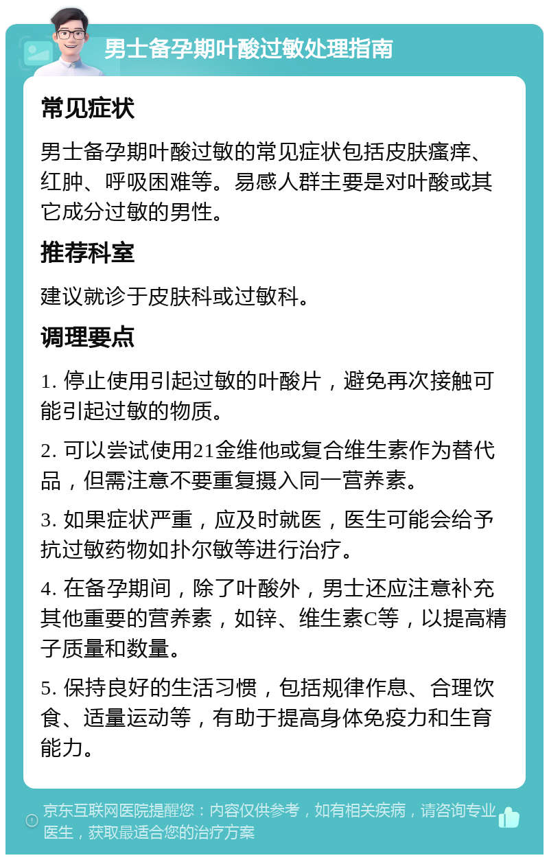 男士备孕期叶酸过敏处理指南 常见症状 男士备孕期叶酸过敏的常见症状包括皮肤瘙痒、红肿、呼吸困难等。易感人群主要是对叶酸或其它成分过敏的男性。 推荐科室 建议就诊于皮肤科或过敏科。 调理要点 1. 停止使用引起过敏的叶酸片，避免再次接触可能引起过敏的物质。 2. 可以尝试使用21金维他或复合维生素作为替代品，但需注意不要重复摄入同一营养素。 3. 如果症状严重，应及时就医，医生可能会给予抗过敏药物如扑尔敏等进行治疗。 4. 在备孕期间，除了叶酸外，男士还应注意补充其他重要的营养素，如锌、维生素C等，以提高精子质量和数量。 5. 保持良好的生活习惯，包括规律作息、合理饮食、适量运动等，有助于提高身体免疫力和生育能力。