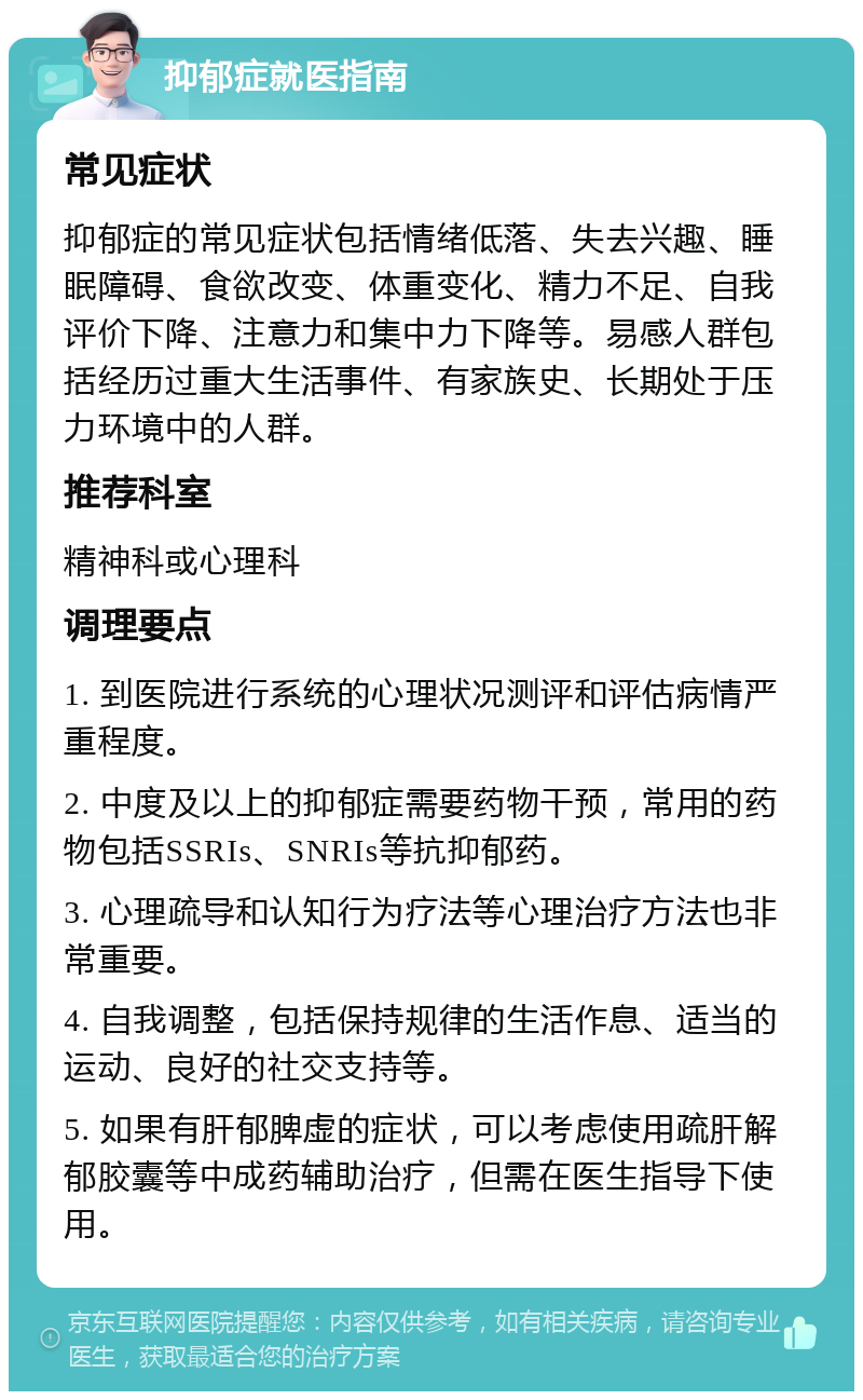 抑郁症就医指南 常见症状 抑郁症的常见症状包括情绪低落、失去兴趣、睡眠障碍、食欲改变、体重变化、精力不足、自我评价下降、注意力和集中力下降等。易感人群包括经历过重大生活事件、有家族史、长期处于压力环境中的人群。 推荐科室 精神科或心理科 调理要点 1. 到医院进行系统的心理状况测评和评估病情严重程度。 2. 中度及以上的抑郁症需要药物干预，常用的药物包括SSRIs、SNRIs等抗抑郁药。 3. 心理疏导和认知行为疗法等心理治疗方法也非常重要。 4. 自我调整，包括保持规律的生活作息、适当的运动、良好的社交支持等。 5. 如果有肝郁脾虚的症状，可以考虑使用疏肝解郁胶囊等中成药辅助治疗，但需在医生指导下使用。