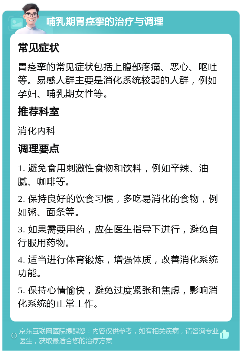 哺乳期胃痉挛的治疗与调理 常见症状 胃痉挛的常见症状包括上腹部疼痛、恶心、呕吐等。易感人群主要是消化系统较弱的人群，例如孕妇、哺乳期女性等。 推荐科室 消化内科 调理要点 1. 避免食用刺激性食物和饮料，例如辛辣、油腻、咖啡等。 2. 保持良好的饮食习惯，多吃易消化的食物，例如粥、面条等。 3. 如果需要用药，应在医生指导下进行，避免自行服用药物。 4. 适当进行体育锻炼，增强体质，改善消化系统功能。 5. 保持心情愉快，避免过度紧张和焦虑，影响消化系统的正常工作。