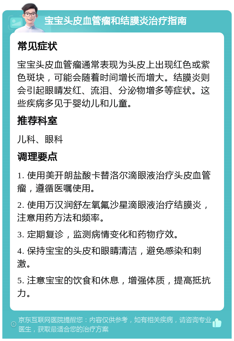 宝宝头皮血管瘤和结膜炎治疗指南 常见症状 宝宝头皮血管瘤通常表现为头皮上出现红色或紫色斑块，可能会随着时间增长而增大。结膜炎则会引起眼睛发红、流泪、分泌物增多等症状。这些疾病多见于婴幼儿和儿童。 推荐科室 儿科、眼科 调理要点 1. 使用美开朗盐酸卡替洛尔滴眼液治疗头皮血管瘤，遵循医嘱使用。 2. 使用万汉润舒左氧氟沙星滴眼液治疗结膜炎，注意用药方法和频率。 3. 定期复诊，监测病情变化和药物疗效。 4. 保持宝宝的头皮和眼睛清洁，避免感染和刺激。 5. 注意宝宝的饮食和休息，增强体质，提高抵抗力。