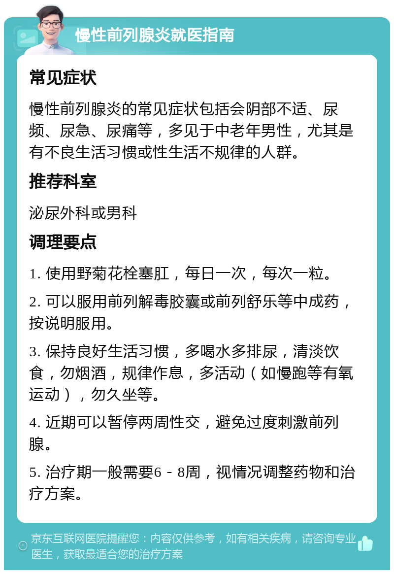 慢性前列腺炎就医指南 常见症状 慢性前列腺炎的常见症状包括会阴部不适、尿频、尿急、尿痛等，多见于中老年男性，尤其是有不良生活习惯或性生活不规律的人群。 推荐科室 泌尿外科或男科 调理要点 1. 使用野菊花栓塞肛，每日一次，每次一粒。 2. 可以服用前列解毒胶囊或前列舒乐等中成药，按说明服用。 3. 保持良好生活习惯，多喝水多排尿，清淡饮食，勿烟酒，规律作息，多活动（如慢跑等有氧运动），勿久坐等。 4. 近期可以暂停两周性交，避免过度刺激前列腺。 5. 治疗期一般需要6－8周，视情况调整药物和治疗方案。