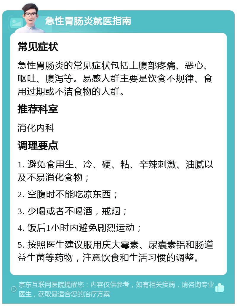 急性胃肠炎就医指南 常见症状 急性胃肠炎的常见症状包括上腹部疼痛、恶心、呕吐、腹泻等。易感人群主要是饮食不规律、食用过期或不洁食物的人群。 推荐科室 消化内科 调理要点 1. 避免食用生、冷、硬、粘、辛辣刺激、油腻以及不易消化食物； 2. 空腹时不能吃凉东西； 3. 少喝或者不喝酒，戒烟； 4. 饭后1小时内避免剧烈运动； 5. 按照医生建议服用庆大霉素、尿囊素铝和肠道益生菌等药物，注意饮食和生活习惯的调整。