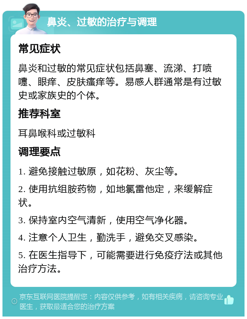 鼻炎、过敏的治疗与调理 常见症状 鼻炎和过敏的常见症状包括鼻塞、流涕、打喷嚏、眼痒、皮肤瘙痒等。易感人群通常是有过敏史或家族史的个体。 推荐科室 耳鼻喉科或过敏科 调理要点 1. 避免接触过敏原，如花粉、灰尘等。 2. 使用抗组胺药物，如地氯雷他定，来缓解症状。 3. 保持室内空气清新，使用空气净化器。 4. 注意个人卫生，勤洗手，避免交叉感染。 5. 在医生指导下，可能需要进行免疫疗法或其他治疗方法。