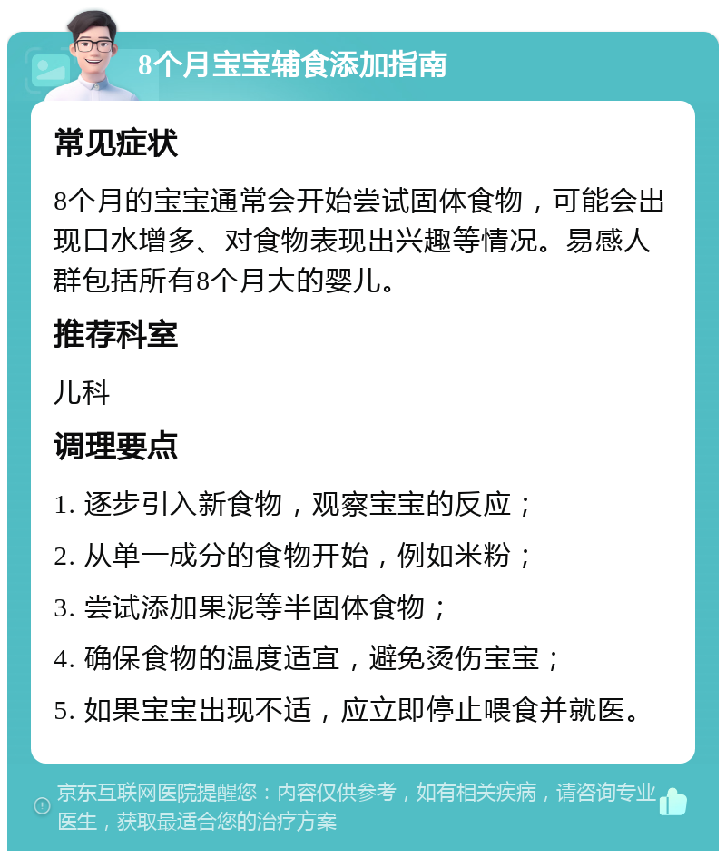 8个月宝宝辅食添加指南 常见症状 8个月的宝宝通常会开始尝试固体食物，可能会出现口水增多、对食物表现出兴趣等情况。易感人群包括所有8个月大的婴儿。 推荐科室 儿科 调理要点 1. 逐步引入新食物，观察宝宝的反应； 2. 从单一成分的食物开始，例如米粉； 3. 尝试添加果泥等半固体食物； 4. 确保食物的温度适宜，避免烫伤宝宝； 5. 如果宝宝出现不适，应立即停止喂食并就医。