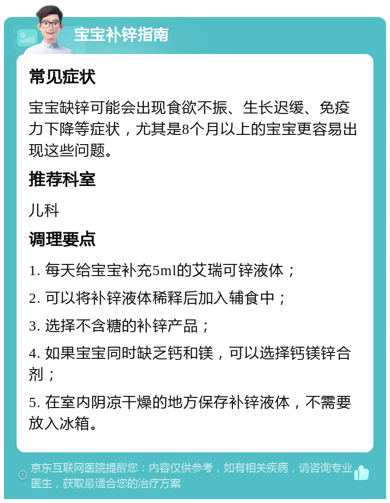 宝宝补锌指南 常见症状 宝宝缺锌可能会出现食欲不振、生长迟缓、免疫力下降等症状，尤其是8个月以上的宝宝更容易出现这些问题。 推荐科室 儿科 调理要点 1. 每天给宝宝补充5ml的艾瑞可锌液体； 2. 可以将补锌液体稀释后加入辅食中； 3. 选择不含糖的补锌产品； 4. 如果宝宝同时缺乏钙和镁，可以选择钙镁锌合剂； 5. 在室内阴凉干燥的地方保存补锌液体，不需要放入冰箱。