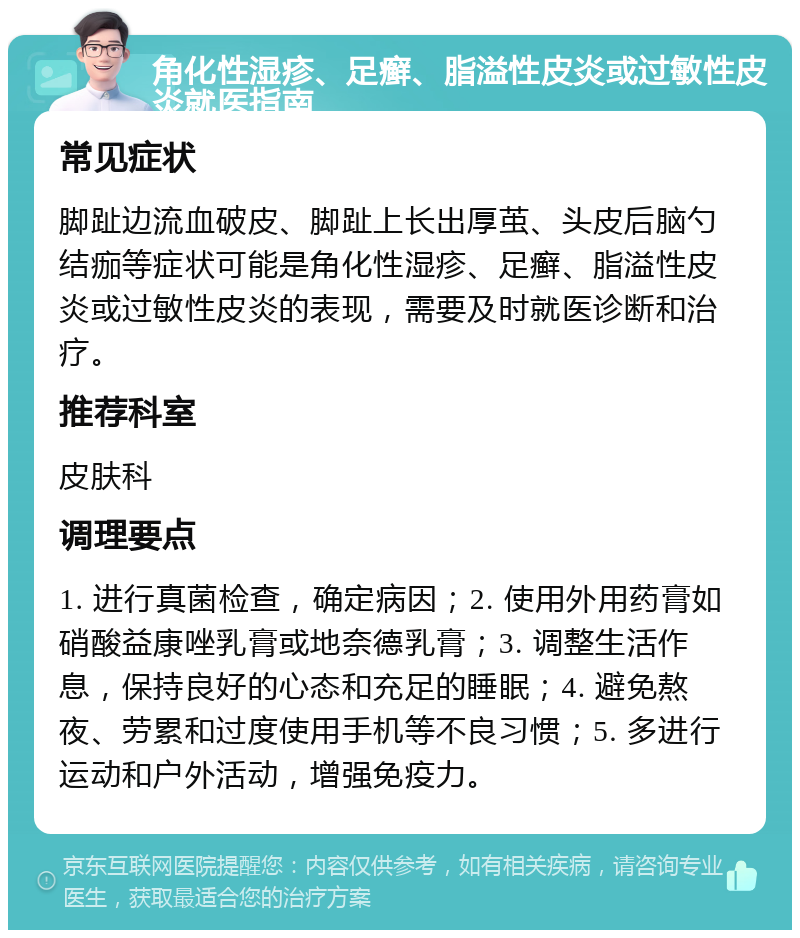 角化性湿疹、足癣、脂溢性皮炎或过敏性皮炎就医指南 常见症状 脚趾边流血破皮、脚趾上长出厚茧、头皮后脑勺结痂等症状可能是角化性湿疹、足癣、脂溢性皮炎或过敏性皮炎的表现，需要及时就医诊断和治疗。 推荐科室 皮肤科 调理要点 1. 进行真菌检查，确定病因；2. 使用外用药膏如硝酸益康唑乳膏或地奈德乳膏；3. 调整生活作息，保持良好的心态和充足的睡眠；4. 避免熬夜、劳累和过度使用手机等不良习惯；5. 多进行运动和户外活动，增强免疫力。