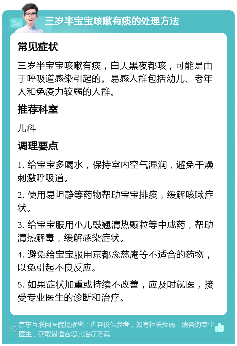 三岁半宝宝咳嗽有痰的处理方法 常见症状 三岁半宝宝咳嗽有痰，白天黑夜都咳，可能是由于呼吸道感染引起的。易感人群包括幼儿、老年人和免疫力较弱的人群。 推荐科室 儿科 调理要点 1. 给宝宝多喝水，保持室内空气湿润，避免干燥刺激呼吸道。 2. 使用易坦静等药物帮助宝宝排痰，缓解咳嗽症状。 3. 给宝宝服用小儿豉翘清热颗粒等中成药，帮助清热解毒，缓解感染症状。 4. 避免给宝宝服用京都念慈庵等不适合的药物，以免引起不良反应。 5. 如果症状加重或持续不改善，应及时就医，接受专业医生的诊断和治疗。