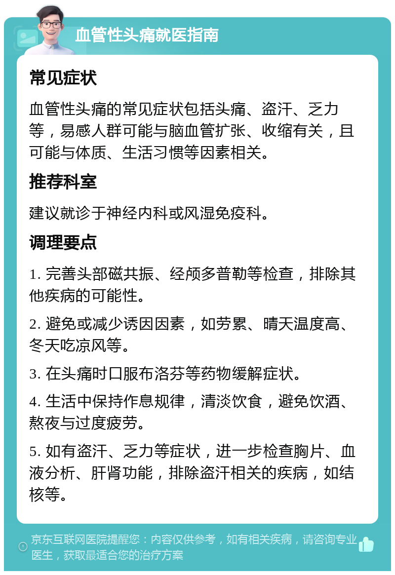 血管性头痛就医指南 常见症状 血管性头痛的常见症状包括头痛、盗汗、乏力等，易感人群可能与脑血管扩张、收缩有关，且可能与体质、生活习惯等因素相关。 推荐科室 建议就诊于神经内科或风湿免疫科。 调理要点 1. 完善头部磁共振、经颅多普勒等检查，排除其他疾病的可能性。 2. 避免或减少诱因因素，如劳累、晴天温度高、冬天吃凉风等。 3. 在头痛时口服布洛芬等药物缓解症状。 4. 生活中保持作息规律，清淡饮食，避免饮酒、熬夜与过度疲劳。 5. 如有盗汗、乏力等症状，进一步检查胸片、血液分析、肝肾功能，排除盗汗相关的疾病，如结核等。