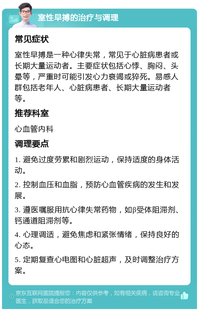 室性早搏的治疗与调理 常见症状 室性早搏是一种心律失常，常见于心脏病患者或长期大量运动者。主要症状包括心悸、胸闷、头晕等，严重时可能引发心力衰竭或猝死。易感人群包括老年人、心脏病患者、长期大量运动者等。 推荐科室 心血管内科 调理要点 1. 避免过度劳累和剧烈运动，保持适度的身体活动。 2. 控制血压和血脂，预防心血管疾病的发生和发展。 3. 遵医嘱服用抗心律失常药物，如β受体阻滞剂、钙通道阻滞剂等。 4. 心理调适，避免焦虑和紧张情绪，保持良好的心态。 5. 定期复查心电图和心脏超声，及时调整治疗方案。