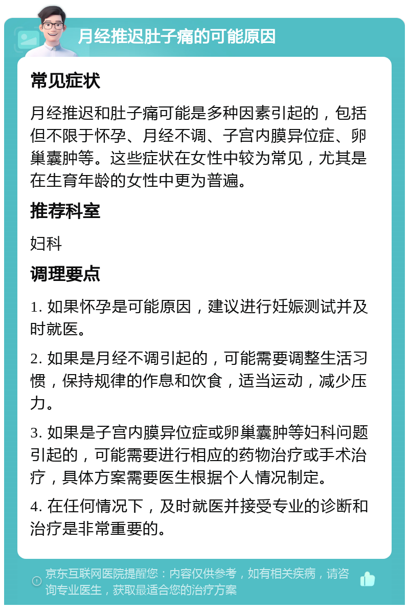 月经推迟肚子痛的可能原因 常见症状 月经推迟和肚子痛可能是多种因素引起的，包括但不限于怀孕、月经不调、子宫内膜异位症、卵巢囊肿等。这些症状在女性中较为常见，尤其是在生育年龄的女性中更为普遍。 推荐科室 妇科 调理要点 1. 如果怀孕是可能原因，建议进行妊娠测试并及时就医。 2. 如果是月经不调引起的，可能需要调整生活习惯，保持规律的作息和饮食，适当运动，减少压力。 3. 如果是子宫内膜异位症或卵巢囊肿等妇科问题引起的，可能需要进行相应的药物治疗或手术治疗，具体方案需要医生根据个人情况制定。 4. 在任何情况下，及时就医并接受专业的诊断和治疗是非常重要的。