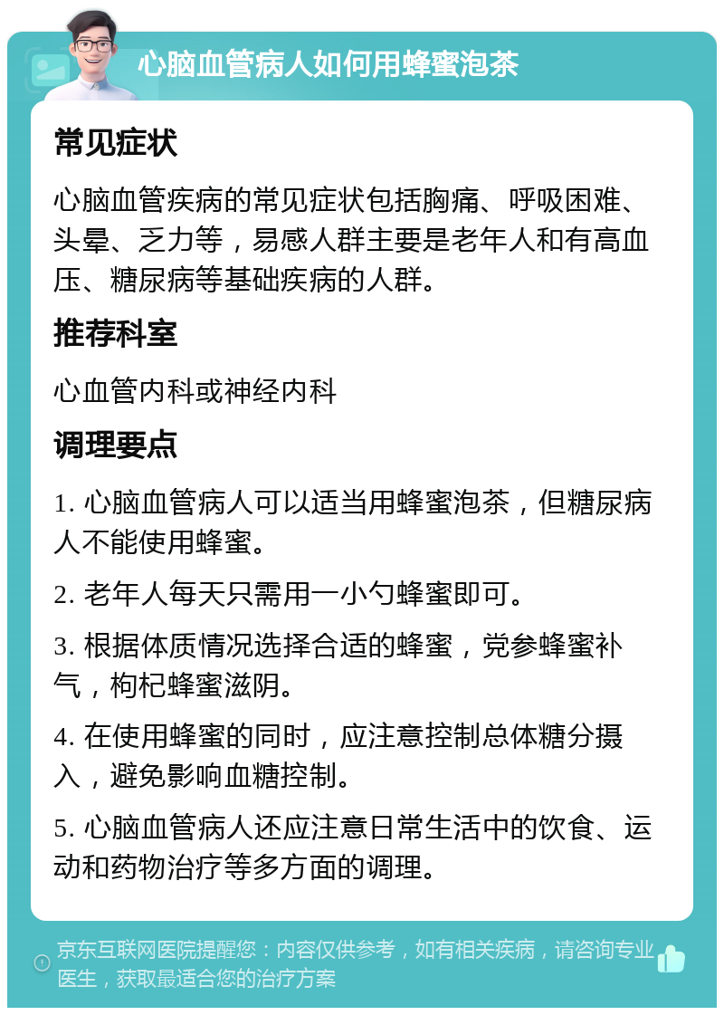 心脑血管病人如何用蜂蜜泡茶 常见症状 心脑血管疾病的常见症状包括胸痛、呼吸困难、头晕、乏力等，易感人群主要是老年人和有高血压、糖尿病等基础疾病的人群。 推荐科室 心血管内科或神经内科 调理要点 1. 心脑血管病人可以适当用蜂蜜泡茶，但糖尿病人不能使用蜂蜜。 2. 老年人每天只需用一小勺蜂蜜即可。 3. 根据体质情况选择合适的蜂蜜，党参蜂蜜补气，枸杞蜂蜜滋阴。 4. 在使用蜂蜜的同时，应注意控制总体糖分摄入，避免影响血糖控制。 5. 心脑血管病人还应注意日常生活中的饮食、运动和药物治疗等多方面的调理。