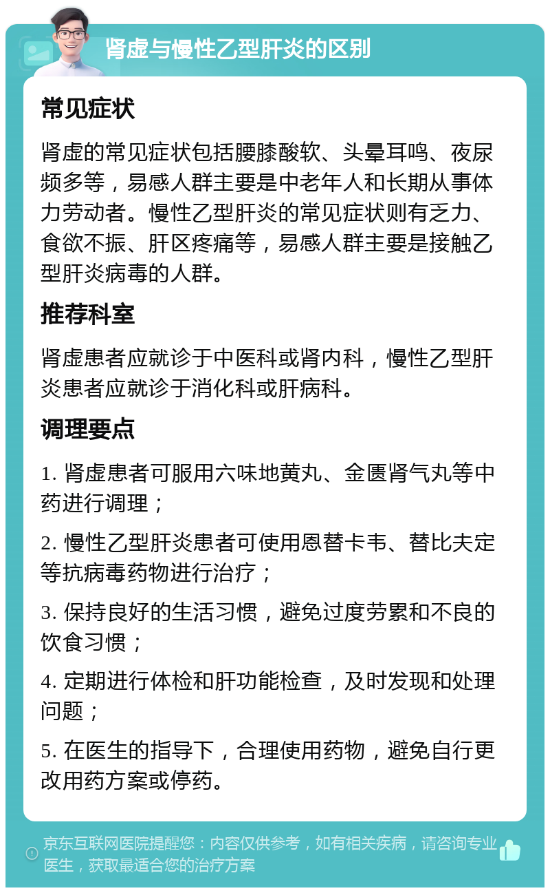 肾虚与慢性乙型肝炎的区别 常见症状 肾虚的常见症状包括腰膝酸软、头晕耳鸣、夜尿频多等，易感人群主要是中老年人和长期从事体力劳动者。慢性乙型肝炎的常见症状则有乏力、食欲不振、肝区疼痛等，易感人群主要是接触乙型肝炎病毒的人群。 推荐科室 肾虚患者应就诊于中医科或肾内科，慢性乙型肝炎患者应就诊于消化科或肝病科。 调理要点 1. 肾虚患者可服用六味地黄丸、金匮肾气丸等中药进行调理； 2. 慢性乙型肝炎患者可使用恩替卡韦、替比夫定等抗病毒药物进行治疗； 3. 保持良好的生活习惯，避免过度劳累和不良的饮食习惯； 4. 定期进行体检和肝功能检查，及时发现和处理问题； 5. 在医生的指导下，合理使用药物，避免自行更改用药方案或停药。