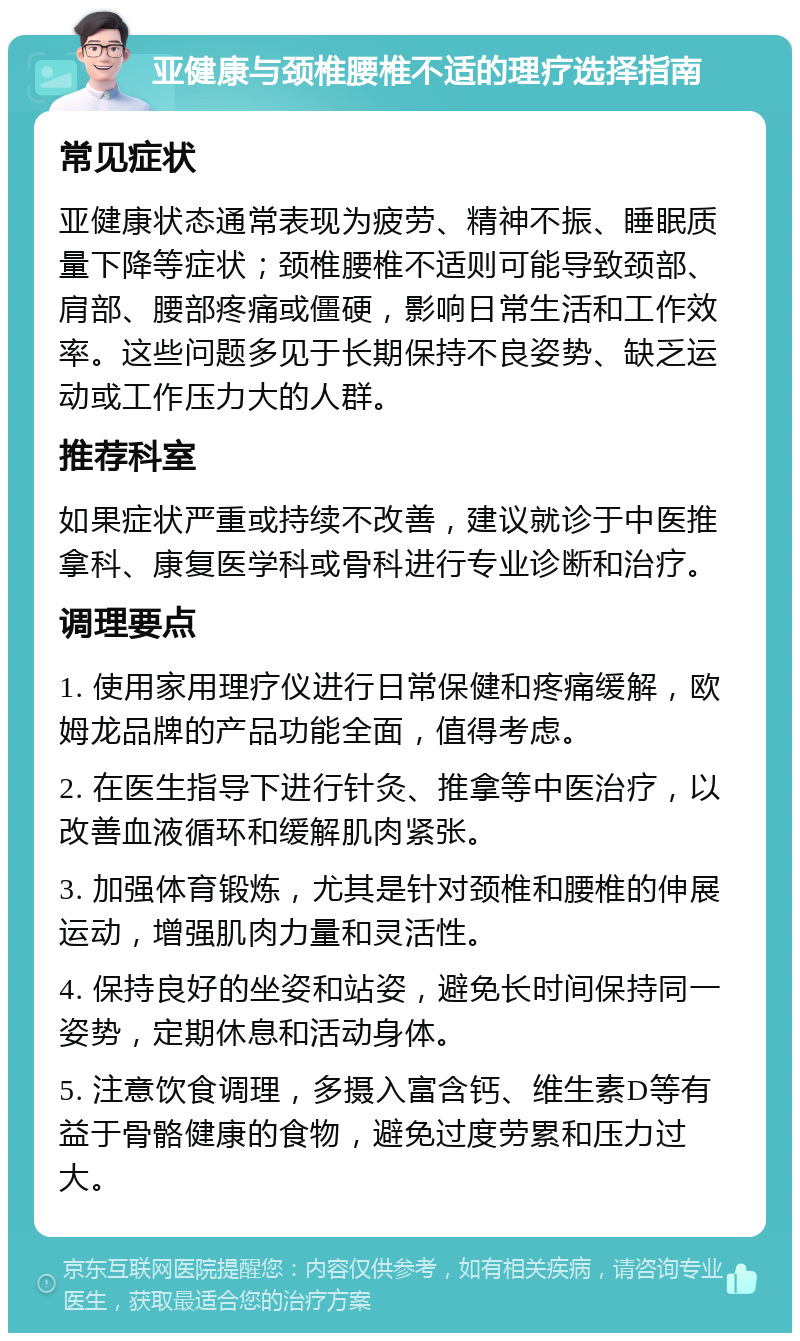 亚健康与颈椎腰椎不适的理疗选择指南 常见症状 亚健康状态通常表现为疲劳、精神不振、睡眠质量下降等症状；颈椎腰椎不适则可能导致颈部、肩部、腰部疼痛或僵硬，影响日常生活和工作效率。这些问题多见于长期保持不良姿势、缺乏运动或工作压力大的人群。 推荐科室 如果症状严重或持续不改善，建议就诊于中医推拿科、康复医学科或骨科进行专业诊断和治疗。 调理要点 1. 使用家用理疗仪进行日常保健和疼痛缓解，欧姆龙品牌的产品功能全面，值得考虑。 2. 在医生指导下进行针灸、推拿等中医治疗，以改善血液循环和缓解肌肉紧张。 3. 加强体育锻炼，尤其是针对颈椎和腰椎的伸展运动，增强肌肉力量和灵活性。 4. 保持良好的坐姿和站姿，避免长时间保持同一姿势，定期休息和活动身体。 5. 注意饮食调理，多摄入富含钙、维生素D等有益于骨骼健康的食物，避免过度劳累和压力过大。