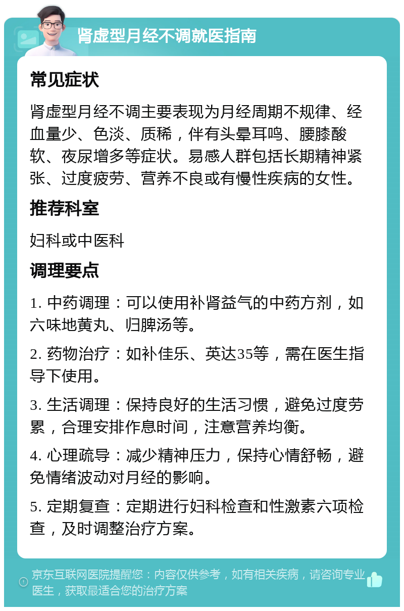 肾虚型月经不调就医指南 常见症状 肾虚型月经不调主要表现为月经周期不规律、经血量少、色淡、质稀，伴有头晕耳鸣、腰膝酸软、夜尿增多等症状。易感人群包括长期精神紧张、过度疲劳、营养不良或有慢性疾病的女性。 推荐科室 妇科或中医科 调理要点 1. 中药调理：可以使用补肾益气的中药方剂，如六味地黄丸、归脾汤等。 2. 药物治疗：如补佳乐、英达35等，需在医生指导下使用。 3. 生活调理：保持良好的生活习惯，避免过度劳累，合理安排作息时间，注意营养均衡。 4. 心理疏导：减少精神压力，保持心情舒畅，避免情绪波动对月经的影响。 5. 定期复查：定期进行妇科检查和性激素六项检查，及时调整治疗方案。