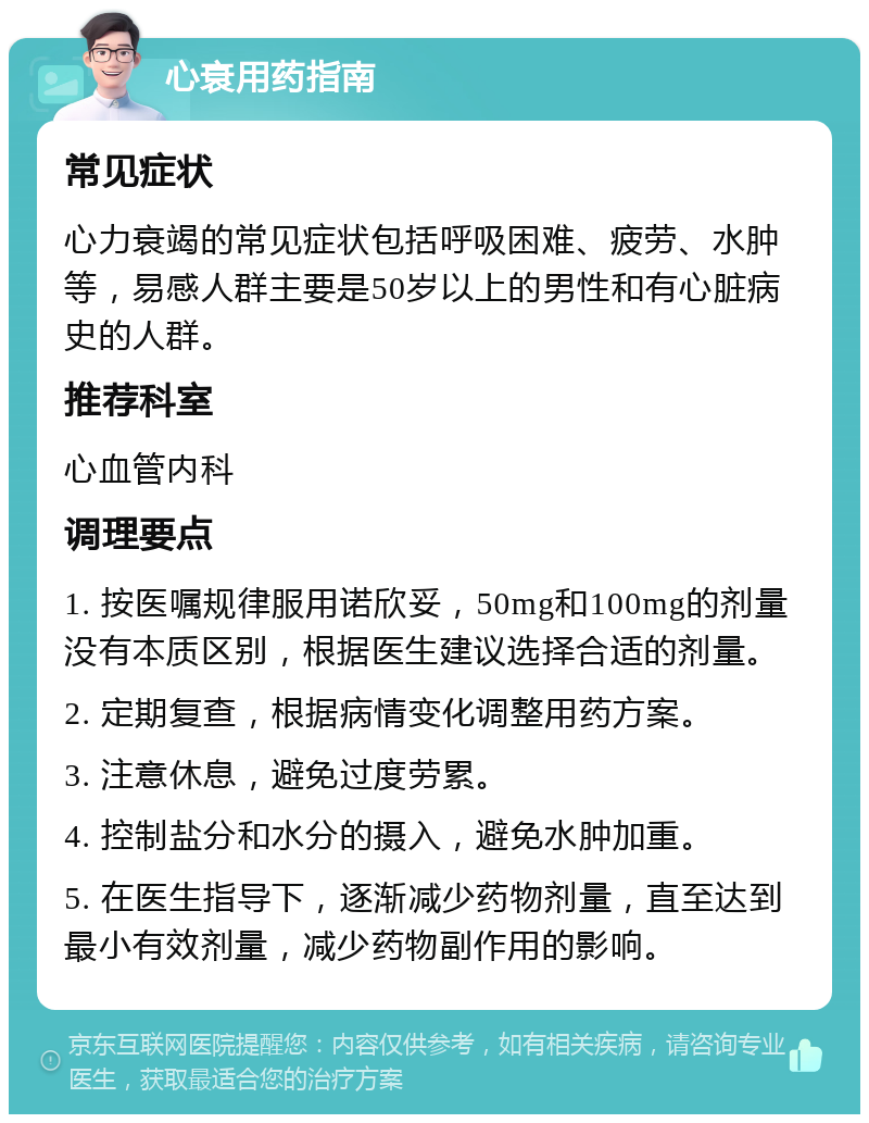 心衰用药指南 常见症状 心力衰竭的常见症状包括呼吸困难、疲劳、水肿等，易感人群主要是50岁以上的男性和有心脏病史的人群。 推荐科室 心血管内科 调理要点 1. 按医嘱规律服用诺欣妥，50mg和100mg的剂量没有本质区别，根据医生建议选择合适的剂量。 2. 定期复查，根据病情变化调整用药方案。 3. 注意休息，避免过度劳累。 4. 控制盐分和水分的摄入，避免水肿加重。 5. 在医生指导下，逐渐减少药物剂量，直至达到最小有效剂量，减少药物副作用的影响。