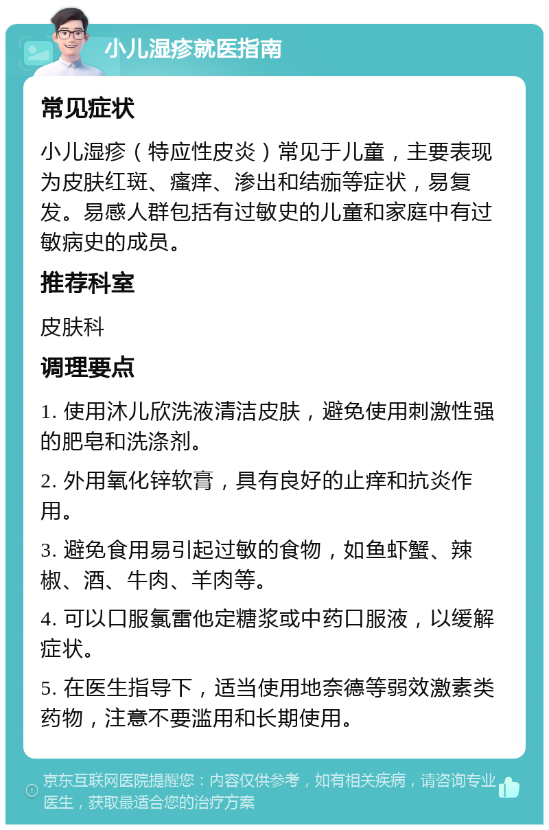 小儿湿疹就医指南 常见症状 小儿湿疹（特应性皮炎）常见于儿童，主要表现为皮肤红斑、瘙痒、渗出和结痂等症状，易复发。易感人群包括有过敏史的儿童和家庭中有过敏病史的成员。 推荐科室 皮肤科 调理要点 1. 使用沐儿欣洗液清洁皮肤，避免使用刺激性强的肥皂和洗涤剂。 2. 外用氧化锌软膏，具有良好的止痒和抗炎作用。 3. 避免食用易引起过敏的食物，如鱼虾蟹、辣椒、酒、牛肉、羊肉等。 4. 可以口服氯雷他定糖浆或中药口服液，以缓解症状。 5. 在医生指导下，适当使用地奈德等弱效激素类药物，注意不要滥用和长期使用。