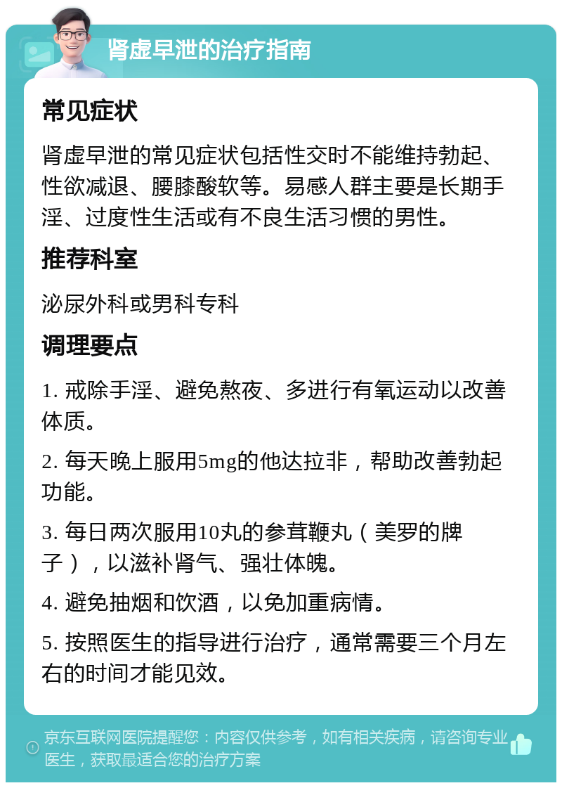 肾虚早泄的治疗指南 常见症状 肾虚早泄的常见症状包括性交时不能维持勃起、性欲减退、腰膝酸软等。易感人群主要是长期手淫、过度性生活或有不良生活习惯的男性。 推荐科室 泌尿外科或男科专科 调理要点 1. 戒除手淫、避免熬夜、多进行有氧运动以改善体质。 2. 每天晚上服用5mg的他达拉非，帮助改善勃起功能。 3. 每日两次服用10丸的参茸鞭丸（美罗的牌子），以滋补肾气、强壮体魄。 4. 避免抽烟和饮酒，以免加重病情。 5. 按照医生的指导进行治疗，通常需要三个月左右的时间才能见效。