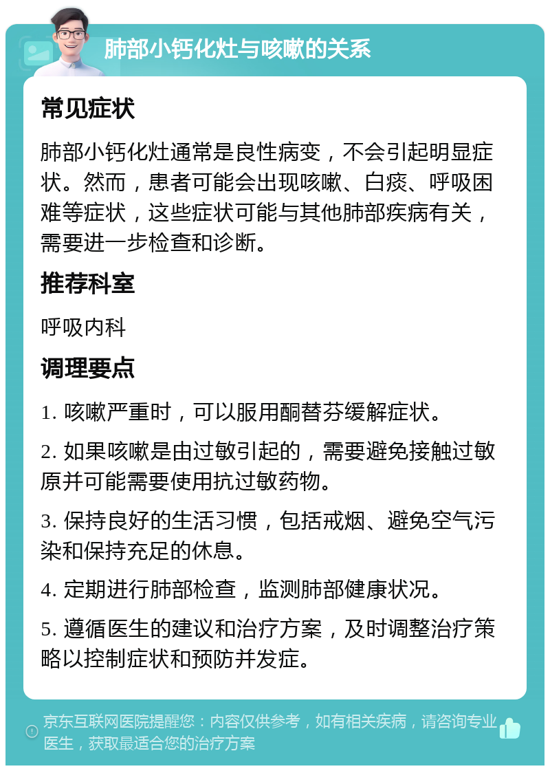 肺部小钙化灶与咳嗽的关系 常见症状 肺部小钙化灶通常是良性病变，不会引起明显症状。然而，患者可能会出现咳嗽、白痰、呼吸困难等症状，这些症状可能与其他肺部疾病有关，需要进一步检查和诊断。 推荐科室 呼吸内科 调理要点 1. 咳嗽严重时，可以服用酮替芬缓解症状。 2. 如果咳嗽是由过敏引起的，需要避免接触过敏原并可能需要使用抗过敏药物。 3. 保持良好的生活习惯，包括戒烟、避免空气污染和保持充足的休息。 4. 定期进行肺部检查，监测肺部健康状况。 5. 遵循医生的建议和治疗方案，及时调整治疗策略以控制症状和预防并发症。