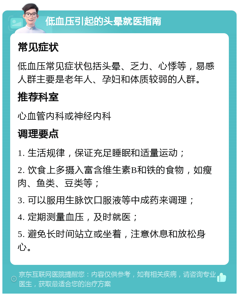 低血压引起的头晕就医指南 常见症状 低血压常见症状包括头晕、乏力、心悸等，易感人群主要是老年人、孕妇和体质较弱的人群。 推荐科室 心血管内科或神经内科 调理要点 1. 生活规律，保证充足睡眠和适量运动； 2. 饮食上多摄入富含维生素B和铁的食物，如瘦肉、鱼类、豆类等； 3. 可以服用生脉饮口服液等中成药来调理； 4. 定期测量血压，及时就医； 5. 避免长时间站立或坐着，注意休息和放松身心。