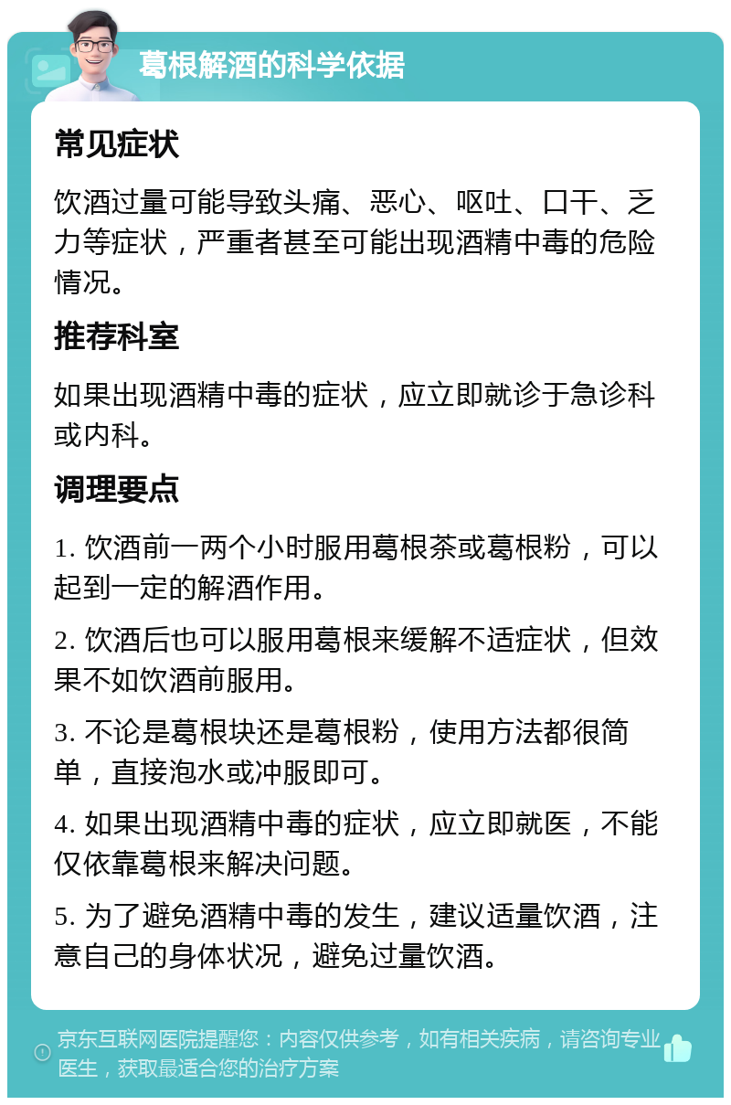 葛根解酒的科学依据 常见症状 饮酒过量可能导致头痛、恶心、呕吐、口干、乏力等症状，严重者甚至可能出现酒精中毒的危险情况。 推荐科室 如果出现酒精中毒的症状，应立即就诊于急诊科或内科。 调理要点 1. 饮酒前一两个小时服用葛根茶或葛根粉，可以起到一定的解酒作用。 2. 饮酒后也可以服用葛根来缓解不适症状，但效果不如饮酒前服用。 3. 不论是葛根块还是葛根粉，使用方法都很简单，直接泡水或冲服即可。 4. 如果出现酒精中毒的症状，应立即就医，不能仅依靠葛根来解决问题。 5. 为了避免酒精中毒的发生，建议适量饮酒，注意自己的身体状况，避免过量饮酒。