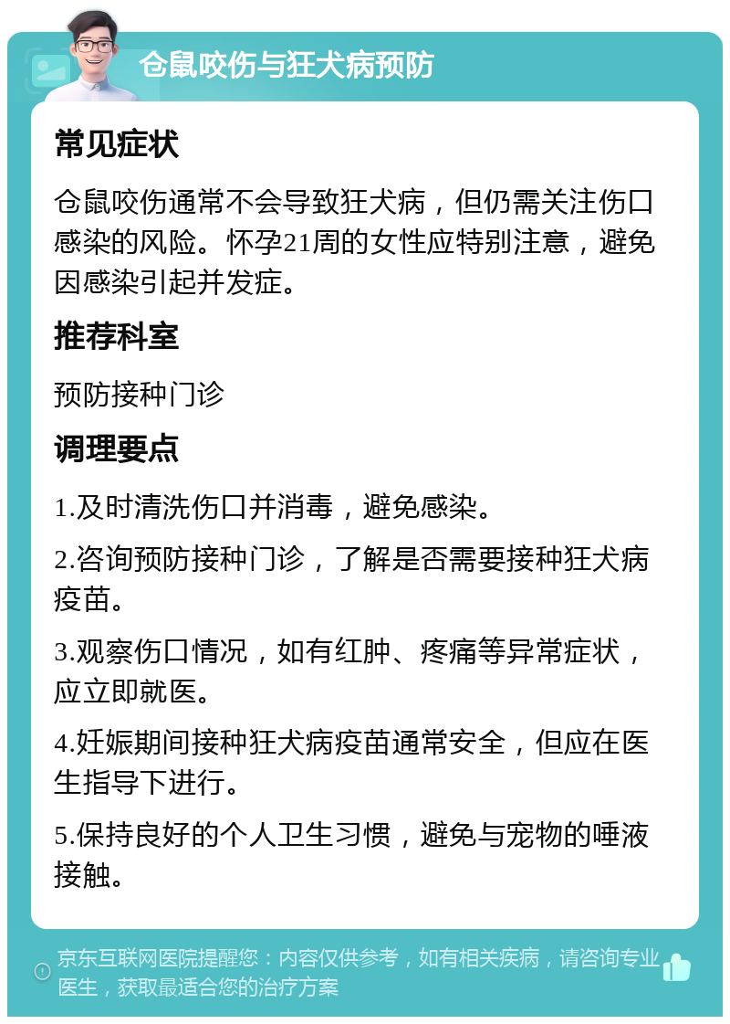 仓鼠咬伤与狂犬病预防 常见症状 仓鼠咬伤通常不会导致狂犬病，但仍需关注伤口感染的风险。怀孕21周的女性应特别注意，避免因感染引起并发症。 推荐科室 预防接种门诊 调理要点 1.及时清洗伤口并消毒，避免感染。 2.咨询预防接种门诊，了解是否需要接种狂犬病疫苗。 3.观察伤口情况，如有红肿、疼痛等异常症状，应立即就医。 4.妊娠期间接种狂犬病疫苗通常安全，但应在医生指导下进行。 5.保持良好的个人卫生习惯，避免与宠物的唾液接触。