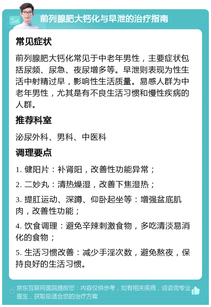 前列腺肥大钙化与早泄的治疗指南 常见症状 前列腺肥大钙化常见于中老年男性，主要症状包括尿频、尿急、夜尿增多等。早泄则表现为性生活中射精过早，影响性生活质量。易感人群为中老年男性，尤其是有不良生活习惯和慢性疾病的人群。 推荐科室 泌尿外科、男科、中医科 调理要点 1. 健阳片：补肾阳，改善性功能异常； 2. 二妙丸：清热燥湿，改善下焦湿热； 3. 提肛运动、深蹲、仰卧起坐等：增强盆底肌肉，改善性功能； 4. 饮食调理：避免辛辣刺激食物，多吃清淡易消化的食物； 5. 生活习惯改善：减少手淫次数，避免熬夜，保持良好的生活习惯。