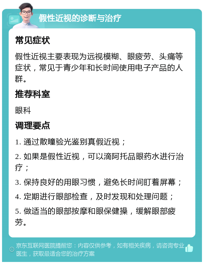 假性近视的诊断与治疗 常见症状 假性近视主要表现为远视模糊、眼疲劳、头痛等症状，常见于青少年和长时间使用电子产品的人群。 推荐科室 眼科 调理要点 1. 通过散瞳验光鉴别真假近视； 2. 如果是假性近视，可以滴阿托品眼药水进行治疗； 3. 保持良好的用眼习惯，避免长时间盯着屏幕； 4. 定期进行眼部检查，及时发现和处理问题； 5. 做适当的眼部按摩和眼保健操，缓解眼部疲劳。