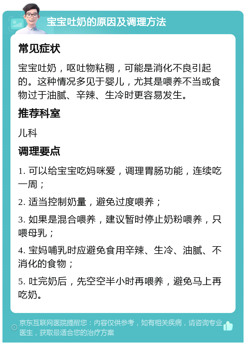 宝宝吐奶的原因及调理方法 常见症状 宝宝吐奶，呕吐物粘稠，可能是消化不良引起的。这种情况多见于婴儿，尤其是喂养不当或食物过于油腻、辛辣、生冷时更容易发生。 推荐科室 儿科 调理要点 1. 可以给宝宝吃妈咪爱，调理胃肠功能，连续吃一周； 2. 适当控制奶量，避免过度喂养； 3. 如果是混合喂养，建议暂时停止奶粉喂养，只喂母乳； 4. 宝妈哺乳时应避免食用辛辣、生冷、油腻、不消化的食物； 5. 吐完奶后，先空空半小时再喂养，避免马上再吃奶。