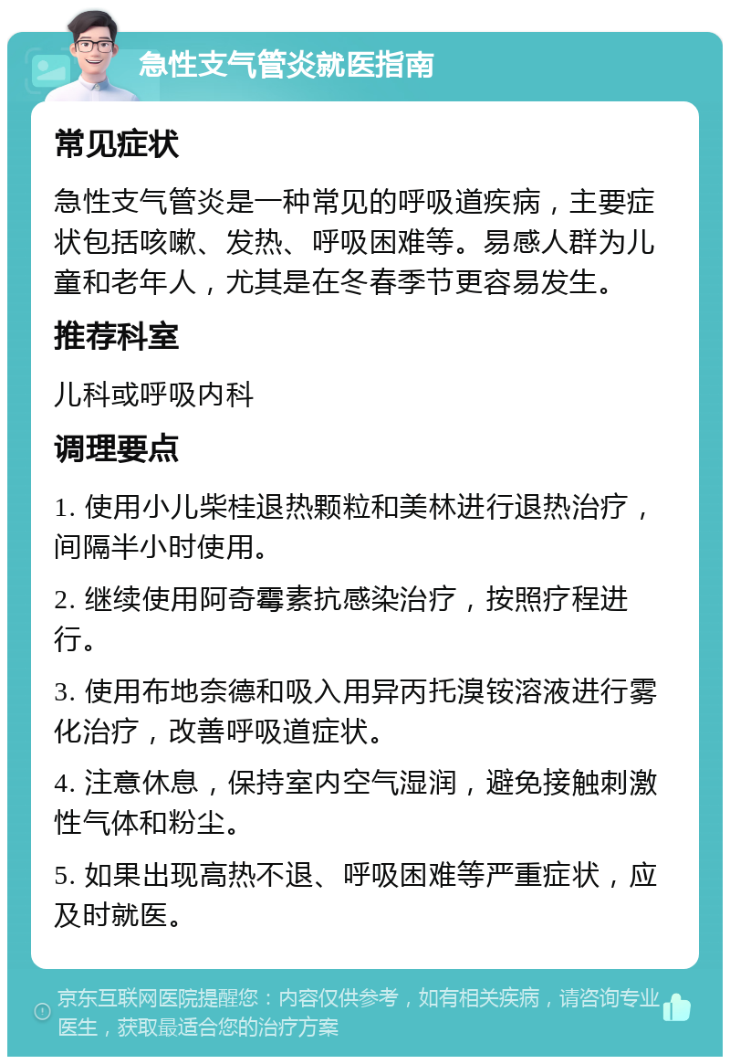 急性支气管炎就医指南 常见症状 急性支气管炎是一种常见的呼吸道疾病，主要症状包括咳嗽、发热、呼吸困难等。易感人群为儿童和老年人，尤其是在冬春季节更容易发生。 推荐科室 儿科或呼吸内科 调理要点 1. 使用小儿柴桂退热颗粒和美林进行退热治疗，间隔半小时使用。 2. 继续使用阿奇霉素抗感染治疗，按照疗程进行。 3. 使用布地奈德和吸入用异丙托溴铵溶液进行雾化治疗，改善呼吸道症状。 4. 注意休息，保持室内空气湿润，避免接触刺激性气体和粉尘。 5. 如果出现高热不退、呼吸困难等严重症状，应及时就医。