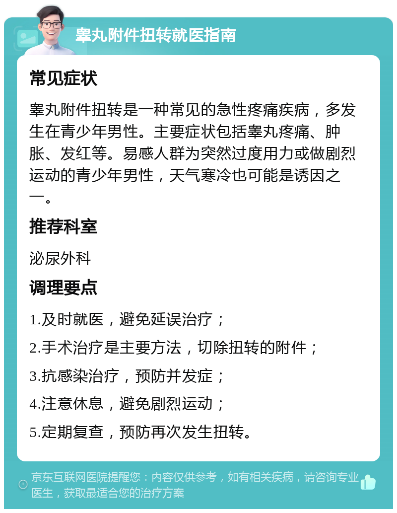 睾丸附件扭转就医指南 常见症状 睾丸附件扭转是一种常见的急性疼痛疾病，多发生在青少年男性。主要症状包括睾丸疼痛、肿胀、发红等。易感人群为突然过度用力或做剧烈运动的青少年男性，天气寒冷也可能是诱因之一。 推荐科室 泌尿外科 调理要点 1.及时就医，避免延误治疗； 2.手术治疗是主要方法，切除扭转的附件； 3.抗感染治疗，预防并发症； 4.注意休息，避免剧烈运动； 5.定期复查，预防再次发生扭转。