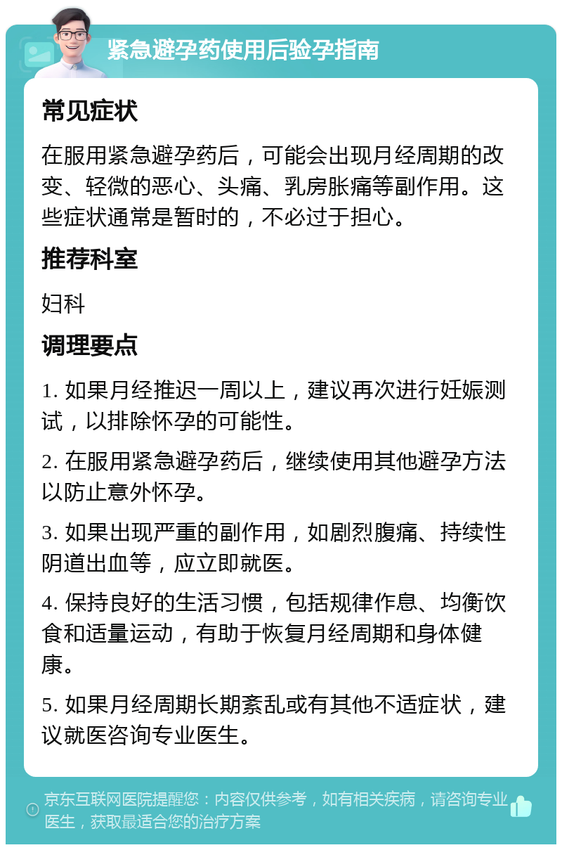 紧急避孕药使用后验孕指南 常见症状 在服用紧急避孕药后，可能会出现月经周期的改变、轻微的恶心、头痛、乳房胀痛等副作用。这些症状通常是暂时的，不必过于担心。 推荐科室 妇科 调理要点 1. 如果月经推迟一周以上，建议再次进行妊娠测试，以排除怀孕的可能性。 2. 在服用紧急避孕药后，继续使用其他避孕方法以防止意外怀孕。 3. 如果出现严重的副作用，如剧烈腹痛、持续性阴道出血等，应立即就医。 4. 保持良好的生活习惯，包括规律作息、均衡饮食和适量运动，有助于恢复月经周期和身体健康。 5. 如果月经周期长期紊乱或有其他不适症状，建议就医咨询专业医生。