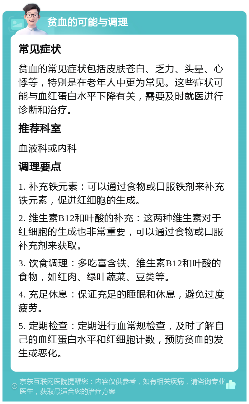 贫血的可能与调理 常见症状 贫血的常见症状包括皮肤苍白、乏力、头晕、心悸等，特别是在老年人中更为常见。这些症状可能与血红蛋白水平下降有关，需要及时就医进行诊断和治疗。 推荐科室 血液科或内科 调理要点 1. 补充铁元素：可以通过食物或口服铁剂来补充铁元素，促进红细胞的生成。 2. 维生素B12和叶酸的补充：这两种维生素对于红细胞的生成也非常重要，可以通过食物或口服补充剂来获取。 3. 饮食调理：多吃富含铁、维生素B12和叶酸的食物，如红肉、绿叶蔬菜、豆类等。 4. 充足休息：保证充足的睡眠和休息，避免过度疲劳。 5. 定期检查：定期进行血常规检查，及时了解自己的血红蛋白水平和红细胞计数，预防贫血的发生或恶化。