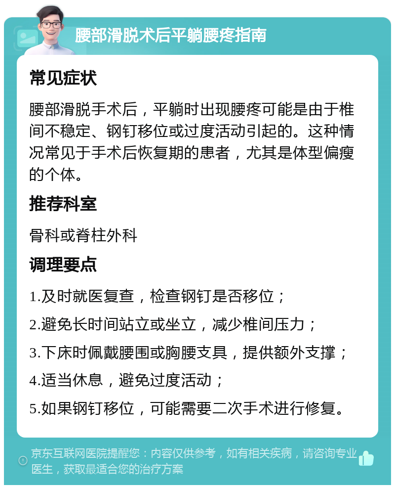 腰部滑脱术后平躺腰疼指南 常见症状 腰部滑脱手术后，平躺时出现腰疼可能是由于椎间不稳定、钢钉移位或过度活动引起的。这种情况常见于手术后恢复期的患者，尤其是体型偏瘦的个体。 推荐科室 骨科或脊柱外科 调理要点 1.及时就医复查，检查钢钉是否移位； 2.避免长时间站立或坐立，减少椎间压力； 3.下床时佩戴腰围或胸腰支具，提供额外支撑； 4.适当休息，避免过度活动； 5.如果钢钉移位，可能需要二次手术进行修复。