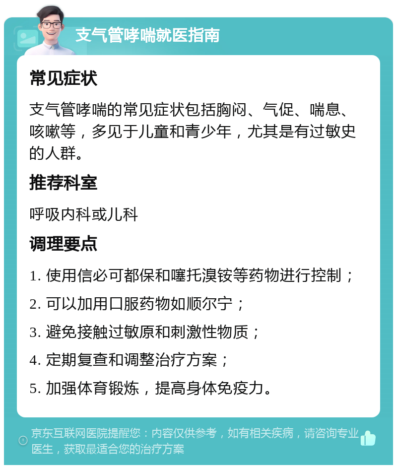 支气管哮喘就医指南 常见症状 支气管哮喘的常见症状包括胸闷、气促、喘息、咳嗽等，多见于儿童和青少年，尤其是有过敏史的人群。 推荐科室 呼吸内科或儿科 调理要点 1. 使用信必可都保和噻托溴铵等药物进行控制； 2. 可以加用口服药物如顺尔宁； 3. 避免接触过敏原和刺激性物质； 4. 定期复查和调整治疗方案； 5. 加强体育锻炼，提高身体免疫力。