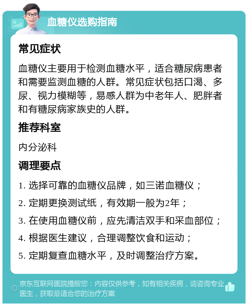 血糖仪选购指南 常见症状 血糖仪主要用于检测血糖水平，适合糖尿病患者和需要监测血糖的人群。常见症状包括口渴、多尿、视力模糊等，易感人群为中老年人、肥胖者和有糖尿病家族史的人群。 推荐科室 内分泌科 调理要点 1. 选择可靠的血糖仪品牌，如三诺血糖仪； 2. 定期更换测试纸，有效期一般为2年； 3. 在使用血糖仪前，应先清洁双手和采血部位； 4. 根据医生建议，合理调整饮食和运动； 5. 定期复查血糖水平，及时调整治疗方案。